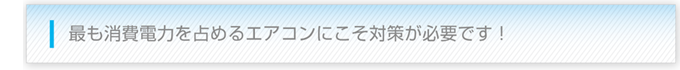 最も消費電力を占めるエアコンにこそ対策が必要です！